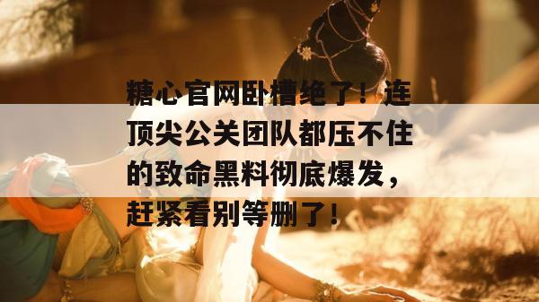 糖心官网卧槽绝了！连顶尖公关团队都压不住的致命黑料彻底爆发，赶紧看别等删了！