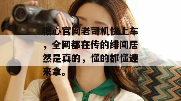 糖心官网老司机快上车，全网都在传的绯闻居然是真的，懂的都懂速来拿。