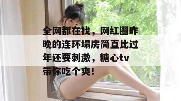 全网都在找，网红圈昨晚的连环塌房简直比过年还要刺激，糖心tv带你吃个爽！