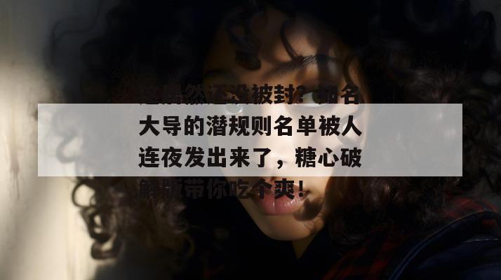 这居然还没被封？知名大导的潜规则名单被人连夜发出来了，糖心破解版带你吃个爽！