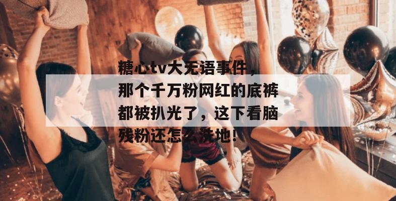糖心tv大无语事件，那个千万粉网红的底裤都被扒光了，这下看脑残粉还怎么洗地！