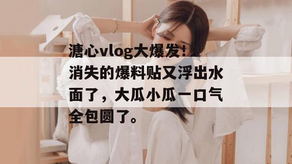 溏心vlog大爆发！消失的爆料贴又浮出水面了，大瓜小瓜一口气全包圆了。